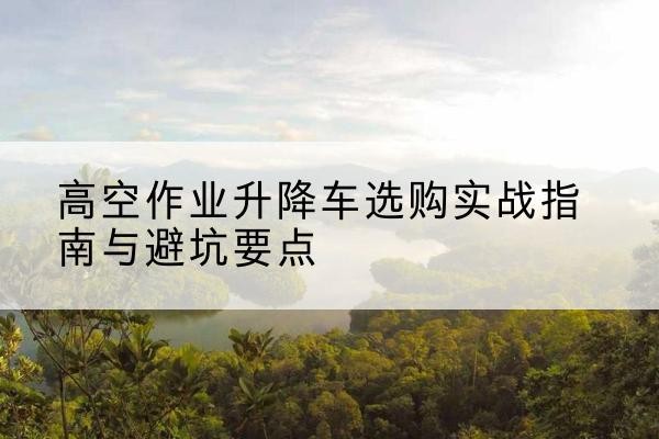 咸安升降车怎么选-高空作业升降车选购实战指南与避坑要点