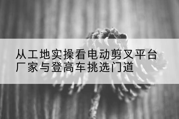 咸安电动剪叉升降平台厂家-从工地实操看电动剪叉平台厂家与登高车挑选门道