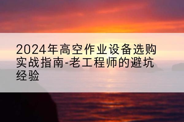 咸安高空作业升降机厂家推荐-2024年高空作业设备选购实战指南-老工程师的避坑经验