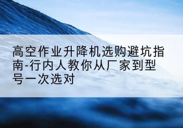 咸安升降平台厂家-高空作业升降机选购避坑指南-行内人教你从厂家到型号一次选对