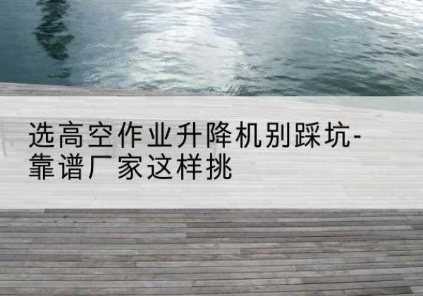 咸安剪叉式升降机厂家-选高空作业升降机别踩坑-靠谱厂家这样挑