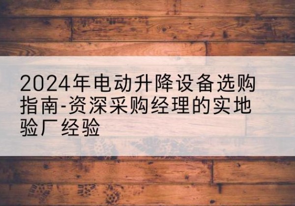 咸安电动剪叉升降平台厂家-2024年电动升降设备选购指南-资深采购经理的实地验厂经验