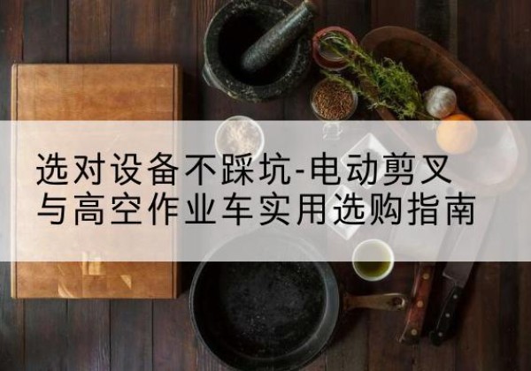 咸安电动剪叉升降平台怎么选-选对设备不踩坑-电动剪叉与高空作业车实用选购指南