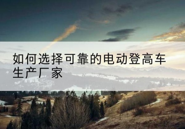 咸安电动登高车厂家-如何选择可靠的电动登高车生产厂家