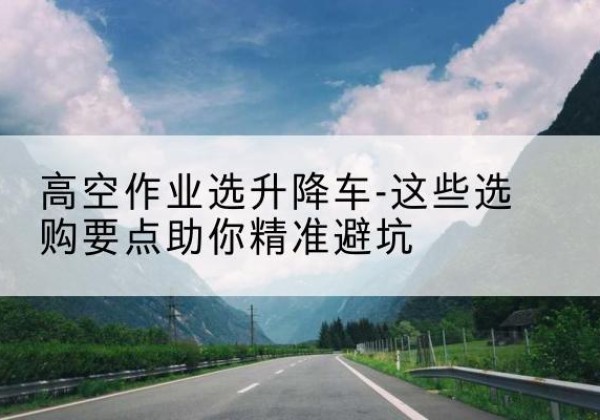咸安升降车厂家-高空作业选升降车-这些选购要点助你*避坑