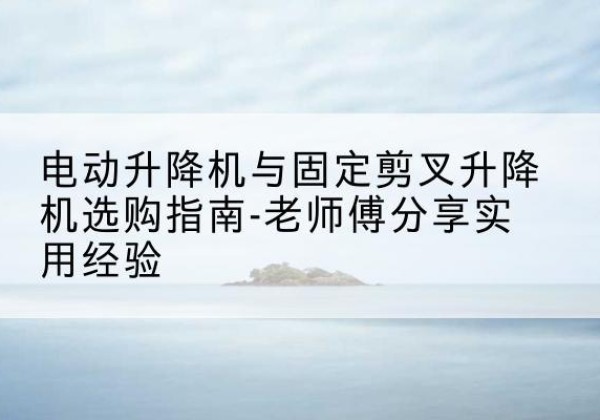 咸安电动升降机怎么选-电动升降机与固定剪叉升降机选购指南-老师傅分享实用经验