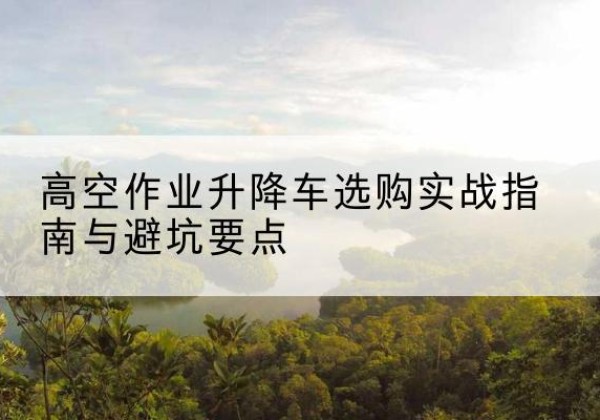 咸安升降车怎么选-高空作业升降车选购实战指南与避坑要点