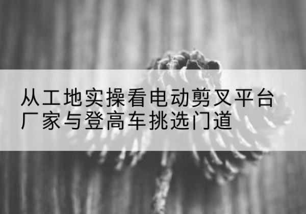 咸安电动剪叉升降平台厂家-从工地实操看电动剪叉平台厂家与登高车挑选门道