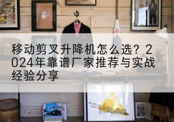 咸安升降平台厂家推荐-移动剪叉升降机怎么选？2024年靠谱厂家推荐与实战经验分享