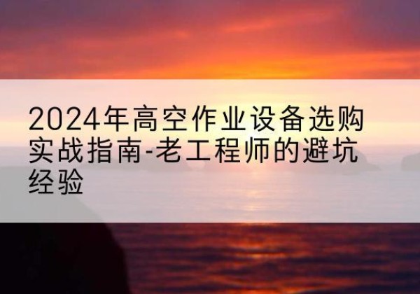 咸安高空作业升降机厂家推荐-2024年高空作业设备选购实战指南-老工程师的避坑经验